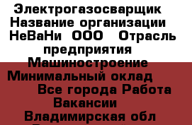 Электрогазосварщик › Название организации ­ НеВаНи, ООО › Отрасль предприятия ­ Машиностроение › Минимальный оклад ­ 70 000 - Все города Работа » Вакансии   . Владимирская обл.,Вязниковский р-н